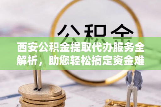 川汇西安公积金提取代办服务全解析，助您轻松搞定资金难题