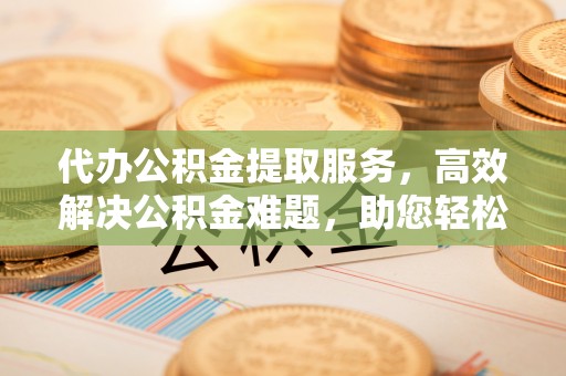 川汇代办公积金提取服务，高效解决公积金难题，助您轻松提取公积金