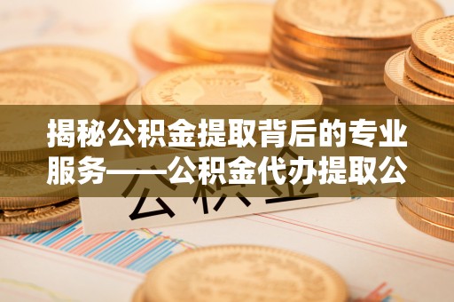 川汇揭秘公积金提取背后的专业服务——公积金代办提取公司的角色与价值