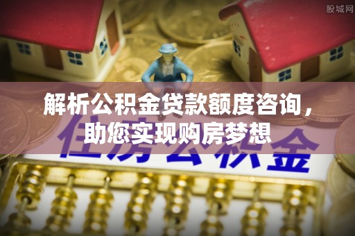 川汇解析公积金贷款额度咨询，助您实现购房梦想