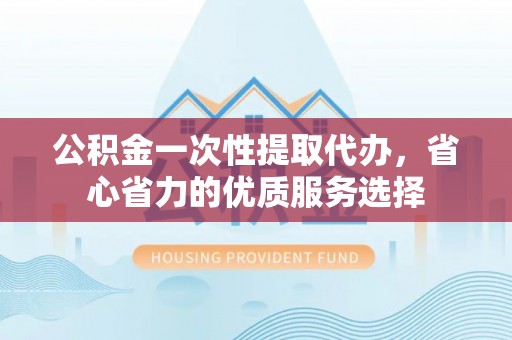川汇公积金一次性提取代办，省心省力的优质服务选择
