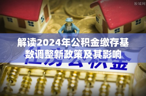 川汇解读2024年公积金缴存基数调整新政策及其影响