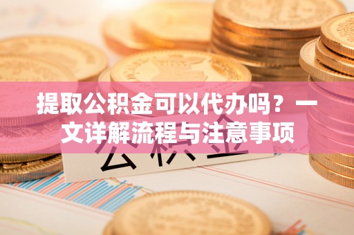 川汇提取公积金可以代办吗？一文详解流程与注意事项