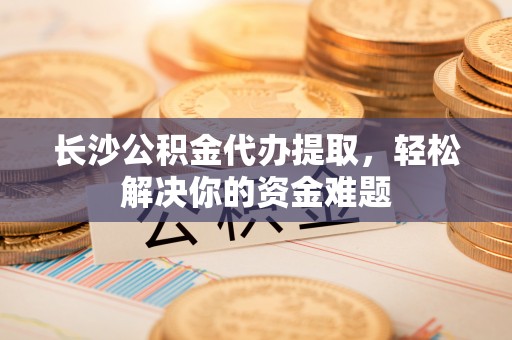 川汇长沙公积金代办提取，轻松解决你的资金难题