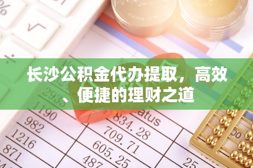 川汇长沙公积金代办提取，高效、便捷的理财之道