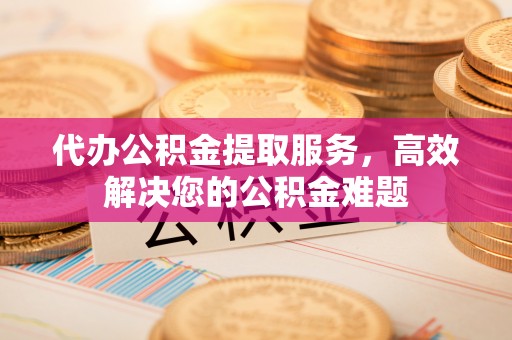 川汇代办公积金提取服务，高效解决您的公积金难题
