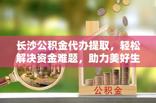 川汇长沙公积金代办提取，轻松解决资金难题，助力美好生活