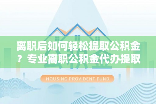 川汇离职后如何轻松提取公积金？专业离职公积金代办提取服务指南