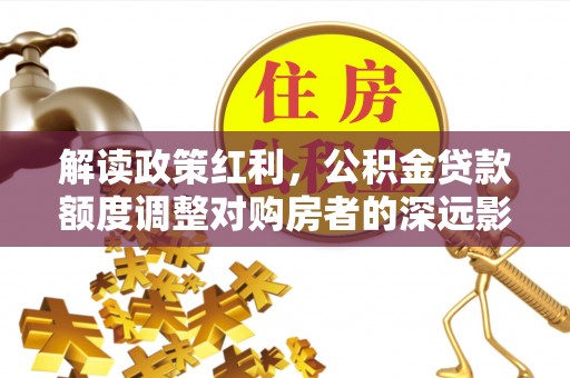 川汇解读政策红利，公积金贷款额度调整对购房者的深远影响