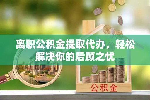 川汇离职公积金提取代办，轻松解决你的后顾之忧