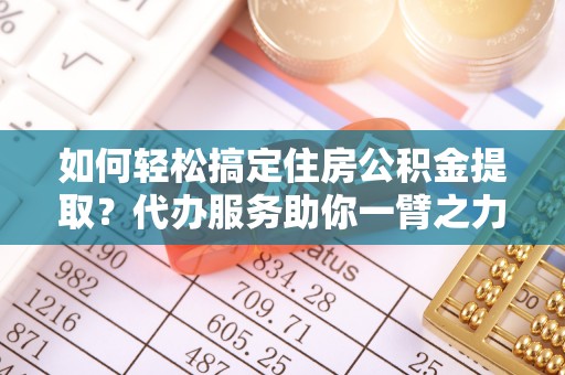 川汇如何轻松搞定住房公积金提取？代办服务助你一臂之力