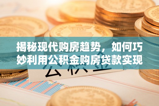 川汇揭秘现代购房趋势，如何巧妙利用公积金购房贷款实现置业梦想