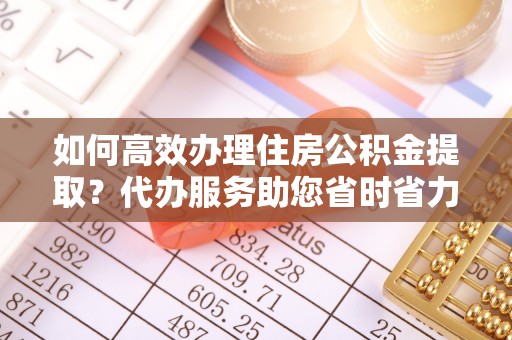 川汇如何高效办理住房公积金提取？代办服务助您省时省力