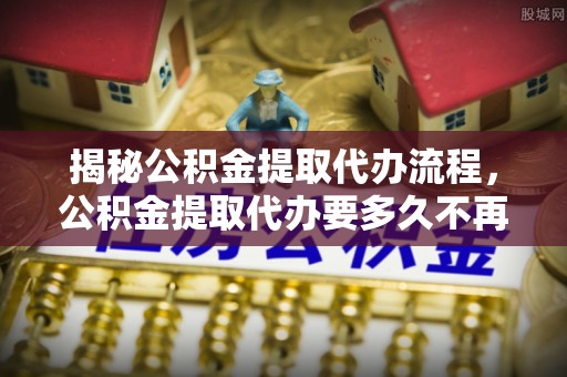 川汇揭秘公积金提取代办流程，公积金提取代办要多久不再迷茫