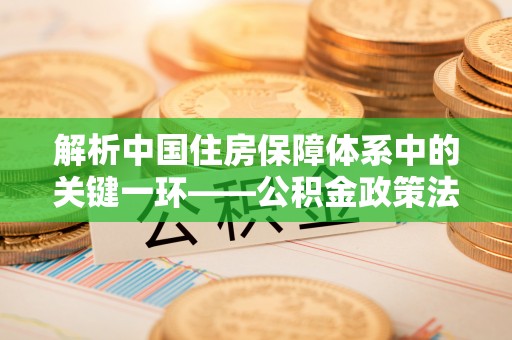 川汇解析中国住房保障体系中的关键一环——公积金政策法规的演变与影响