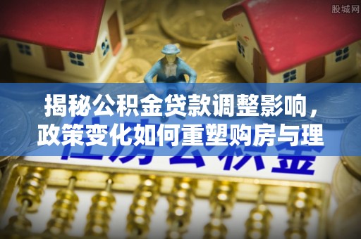 川汇揭秘公积金贷款调整影响，政策变化如何重塑购房与理财规划