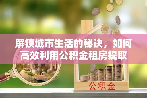 川汇解锁城市生活的秘诀，如何高效利用公积金租房提取