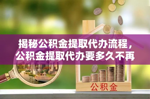 川汇揭秘公积金提取代办流程，公积金提取代办要多久不再是谜题
