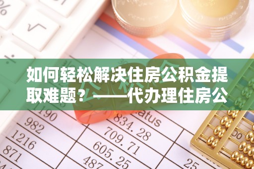 川汇如何轻松解决住房公积金提取难题？——代办理住房公积金提取服务解析