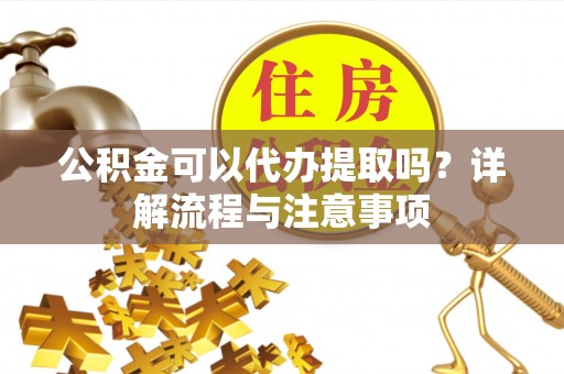 川汇公积金可以代办提取吗？详解流程与注意事项