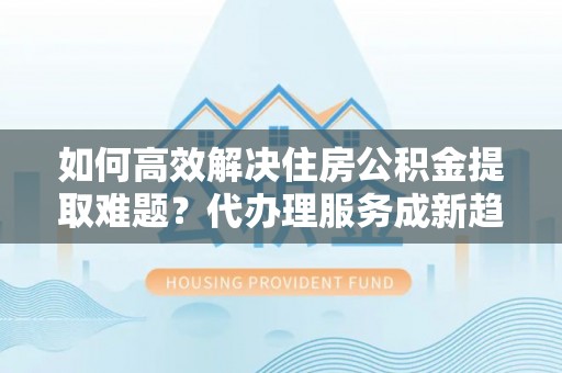 川汇如何高效解决住房公积金提取难题？代办理服务成新趋势