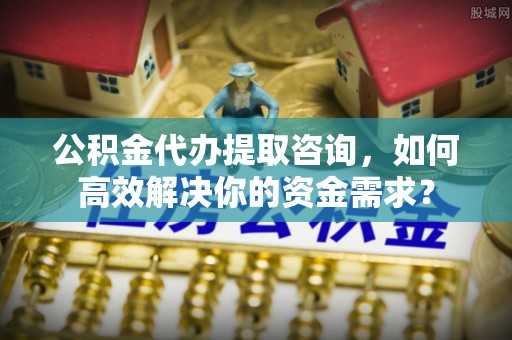 川汇公积金代办提取咨询，如何高效解决你的资金需求？