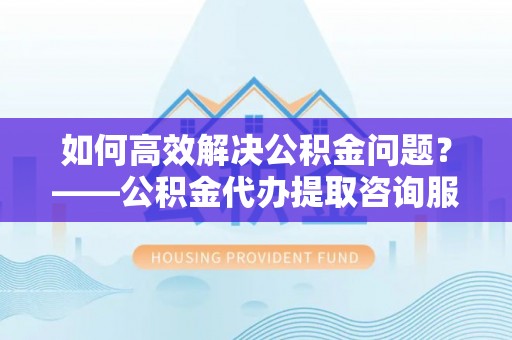 川汇如何高效解决公积金问题？——公积金代办提取咨询服务指南