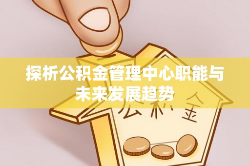 川汇探析公积金管理中心职能与未来发展趋势