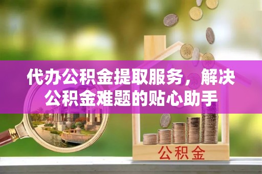 川汇代办公积金提取服务，解决公积金难题的贴心助手