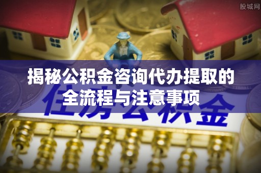 川汇揭秘公积金咨询代办提取的全流程与注意事项