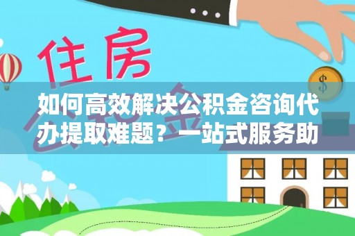 川汇如何高效解决公积金咨询代办提取难题？一站式服务助您轻松搞定