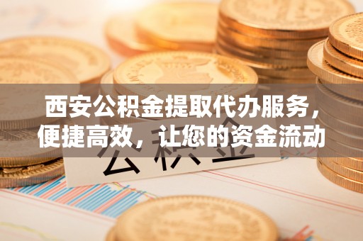 川汇西安公积金提取代办服务，便捷高效，让您的资金流动无忧