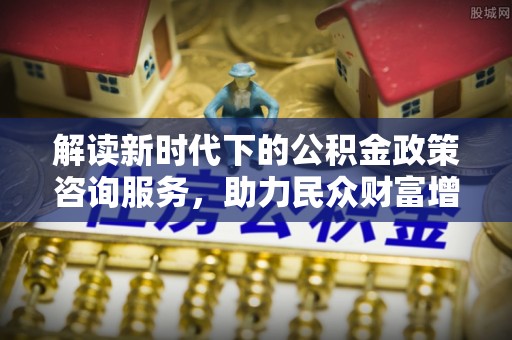 川汇解读新时代下的公积金政策咨询服务，助力民众财富增值与安居梦想