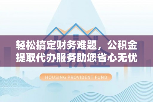 川汇轻松搞定财务难题，公积金提取代办服务助您省心无忧