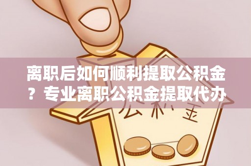 川汇离职后如何顺利提取公积金？专业离职公积金提取代办服务指南