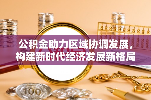 川汇公积金助力区域协调发展，构建新时代经济发展新格局