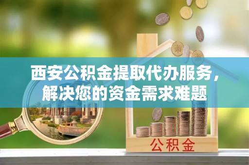 川汇西安公积金提取代办服务，解决您的资金需求难题