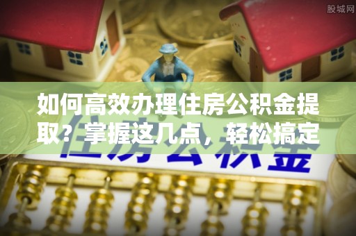 川汇如何高效办理住房公积金提取？掌握这几点，轻松搞定！