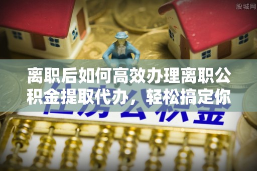 川汇离职后如何高效办理离职公积金提取代办，轻松搞定你的公积金
