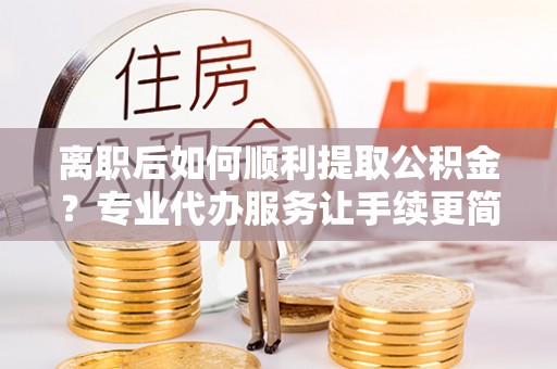 川汇离职后如何顺利提取公积金？专业代办服务让手续更简单
