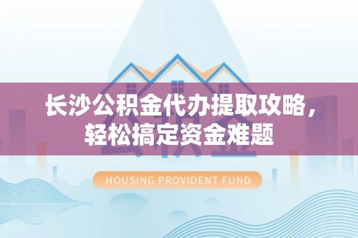 川汇长沙公积金代办提取攻略，轻松搞定资金难题