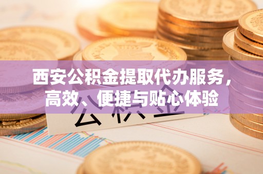 川汇西安公积金提取代办服务，高效、便捷与贴心体验