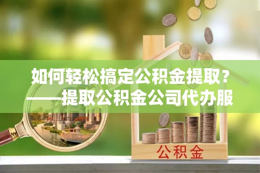 川汇如何轻松搞定公积金提取？——提取公积金公司代办服务全解析
