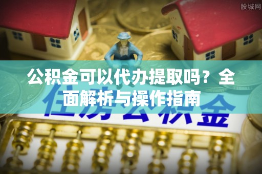 川汇公积金可以代办提取吗？全面解析与操作指南