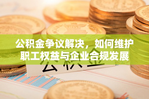 川汇公积金争议解决，如何维护职工权益与企业合规发展