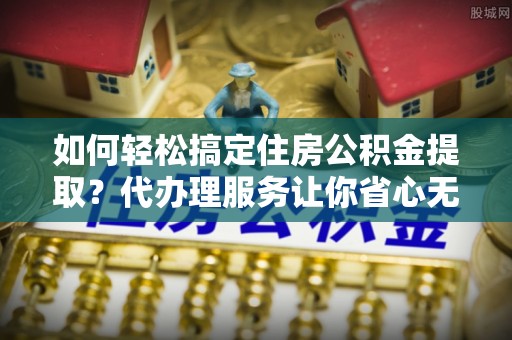 川汇如何轻松搞定住房公积金提取？代办理服务让你省心无忧