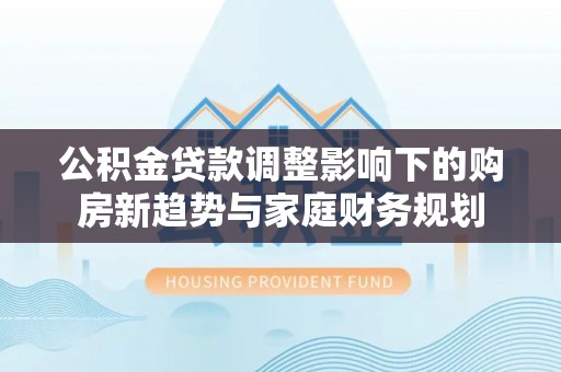 川汇公积金贷款调整影响下的购房新趋势与家庭财务规划