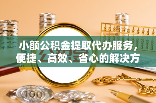 川汇小额公积金提取代办服务，便捷、高效、省心的解决方案