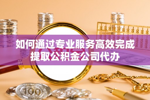 川汇如何通过专业服务高效完成提取公积金公司代办