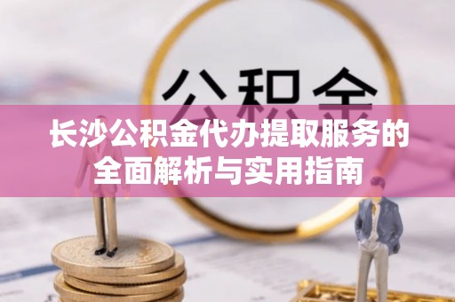 川汇长沙公积金代办提取服务的全面解析与实用指南